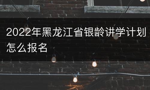 2022年黑龙江省银龄讲学计划怎么报名