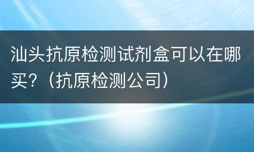 汕头抗原检测试剂盒可以在哪买?（抗原检测公司）