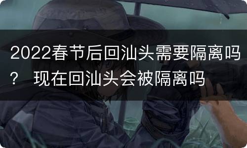 2022春节后回汕头需要隔离吗？ 现在回汕头会被隔离吗