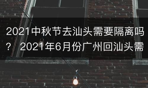 2021中秋节去汕头需要隔离吗？ 2021年6月份广州回汕头需要隔离吗