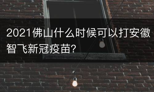 2021佛山什么时候可以打安徽智飞新冠疫苗？