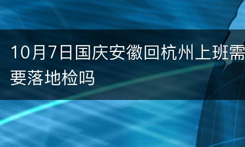 10月7日国庆安徽回杭州上班需要落地检吗