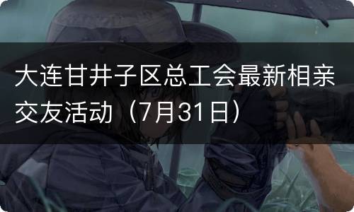 大连甘井子区总工会最新相亲交友活动（7月31日）