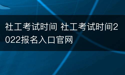 社工考试时间 社工考试时间2022报名入口官网