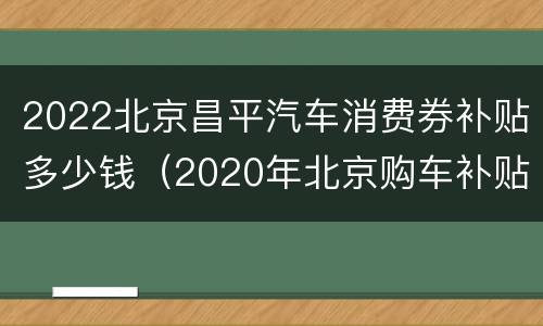 2022北京昌平汽车消费券补贴多少钱（2020年北京购车补贴政策）