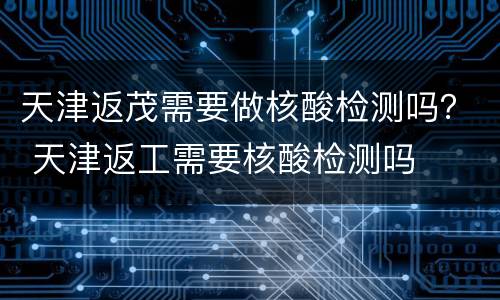 天津返茂需要做核酸检测吗？ 天津返工需要核酸检测吗