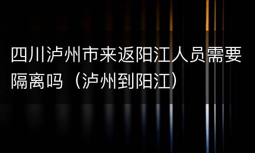 四川泸州市来返阳江人员需要隔离吗（泸州到阳江）