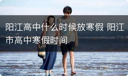 阳江高中什么时候放寒假 阳江市高中寒假时间