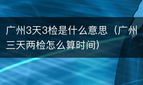 广州3天3检是什么意思（广州三天两检怎么算时间）