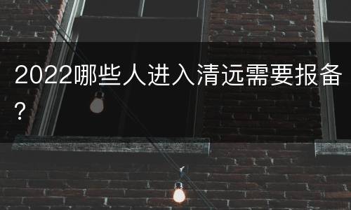2022哪些人进入清远需要报备？