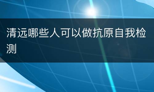 清远哪些人可以做抗原自我检测