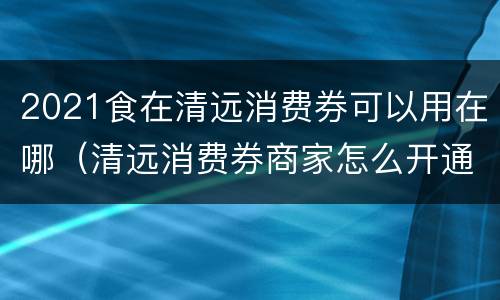 2021食在清远消费券可以用在哪（清远消费券商家怎么开通）