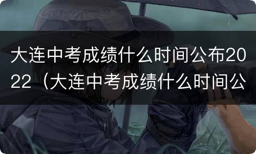 大连中考成绩什么时间公布2022（大连中考成绩什么时间公布）