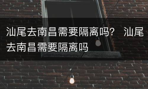 汕尾去南昌需要隔离吗？ 汕尾去南昌需要隔离吗