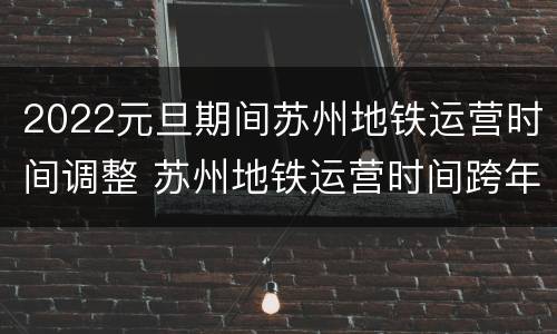 2022元旦期间苏州地铁运营时间调整 苏州地铁运营时间跨年