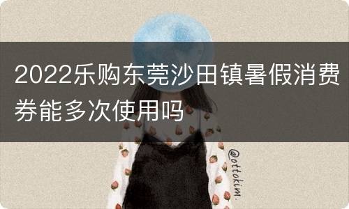 2022乐购东莞沙田镇暑假消费券能多次使用吗
