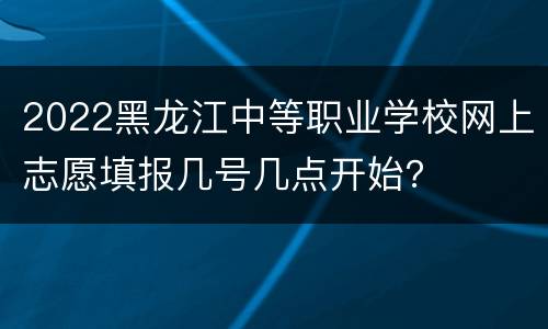 2022黑龙江中等职业学校网上志愿填报几号几点开始？