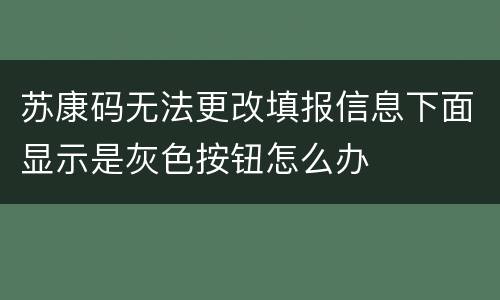 苏康码无法更改填报信息下面显示是灰色按钮怎么办