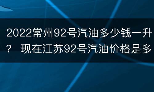 2022常州92号汽油多少钱一升？ 现在江苏92号汽油价格是多少最新的