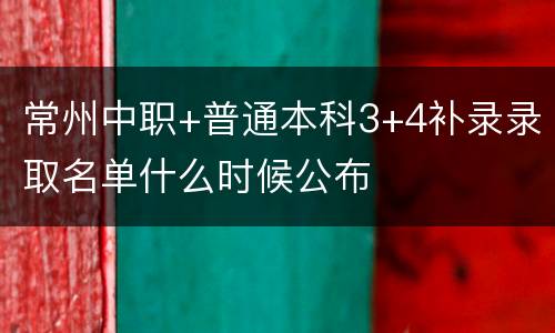 常州中职+普通本科3+4补录录取名单什么时候公布