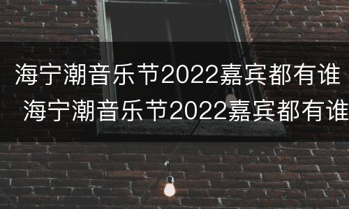 海宁潮音乐节2022嘉宾都有谁 海宁潮音乐节2022嘉宾都有谁演出