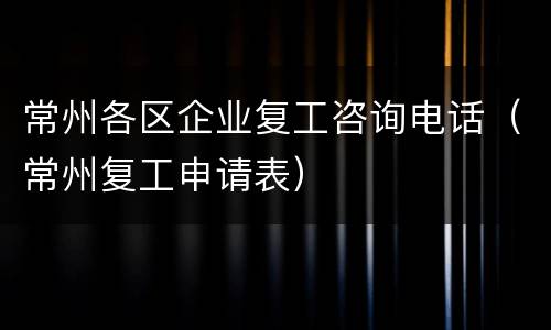 常州各区企业复工咨询电话（常州复工申请表）