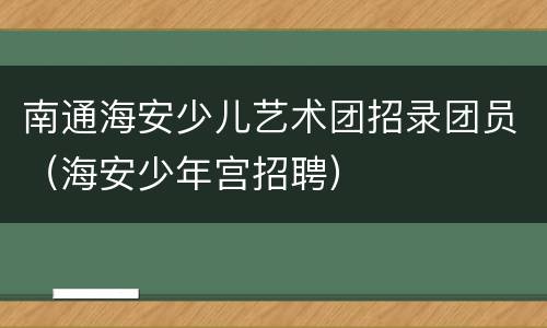 南通海安少儿艺术团招录团员（海安少年宫招聘）