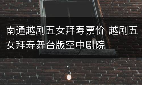 南通越剧五女拜寿票价 越剧五女拜寿舞台版空中剧院