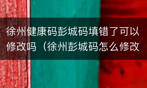 徐州健康码彭城码填错了可以修改吗（徐州彭城码怎么修改）