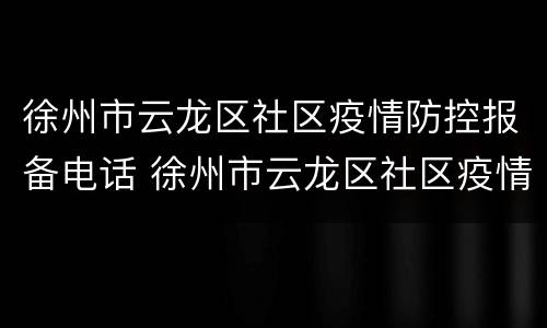 徐州市云龙区社区疫情防控报备电话 徐州市云龙区社区疫情防控报备电话号码