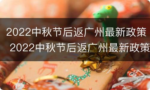 2022中秋节后返广州最新政策 2022中秋节后返广州最新政策解读