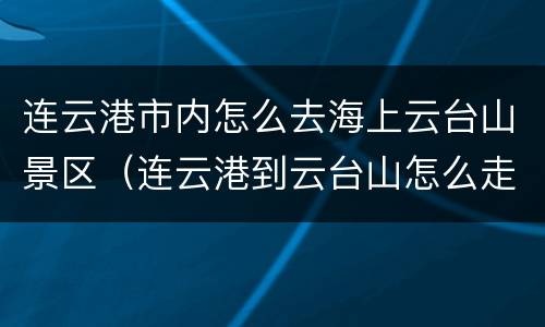 连云港市内怎么去海上云台山景区（连云港到云台山怎么走）