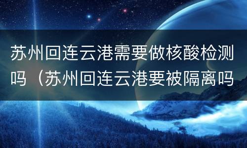 苏州回连云港需要做核酸检测吗（苏州回连云港要被隔离吗）