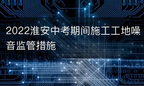 2022淮安中考期间施工工地噪音监管措施