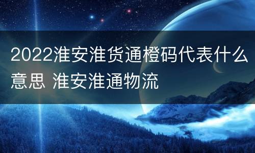 2022淮安淮货通橙码代表什么意思 淮安淮通物流