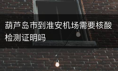 葫芦岛市到淮安机场需要核酸检测证明吗