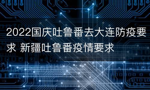 2022国庆吐鲁番去大连防疫要求 新疆吐鲁番疫情要求