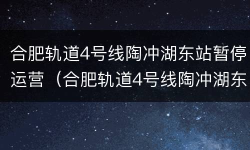 合肥轨道4号线陶冲湖东站暂停运营（合肥轨道4号线陶冲湖东站暂停运营吗）
