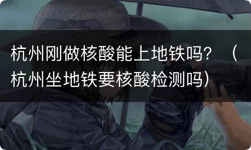 杭州刚做核酸能上地铁吗？（杭州坐地铁要核酸检测吗）