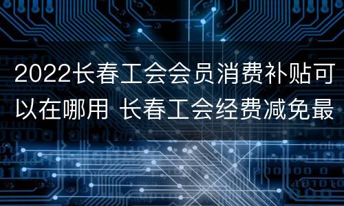 2022长春工会会员消费补贴可以在哪用 长春工会经费减免最新政策