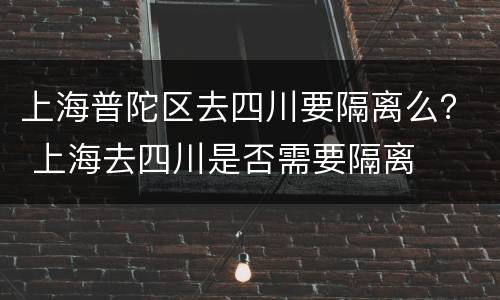 上海普陀区去四川要隔离么？ 上海去四川是否需要隔离