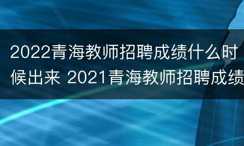 2022青海教师招聘成绩什么时候出来 2021青海教师招聘成绩什么时候出来