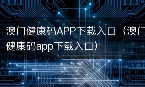 澳门健康码APP下载入口（澳门健康码app下载入口）