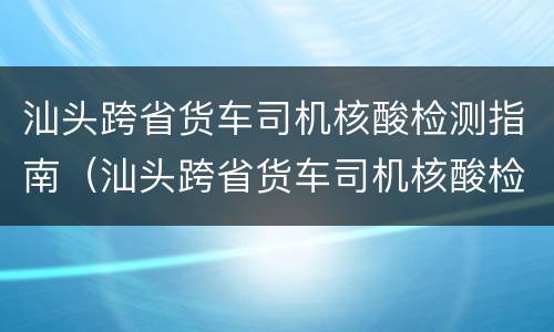 汕头跨省货车司机核酸检测指南（汕头跨省货车司机核酸检测指南最新）