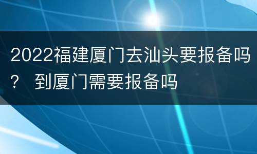 2022福建厦门去汕头要报备吗？ 到厦门需要报备吗