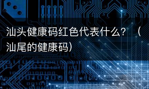 汕头健康码红色代表什么？（汕尾的健康码）