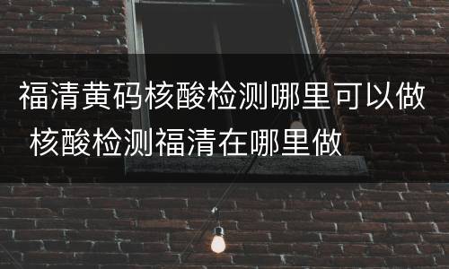 福清黄码核酸检测哪里可以做 核酸检测福清在哪里做