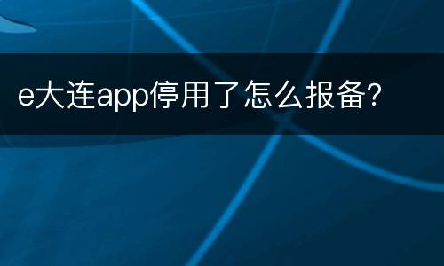 e大连app停用了怎么报备？