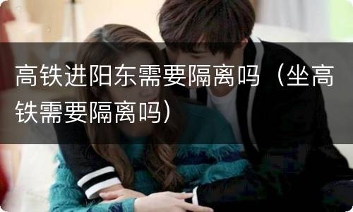 高铁进阳东需要隔离吗（坐高铁需要隔离吗）