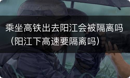 乘坐高铁出去阳江会被隔离吗（阳江下高速要隔离吗）